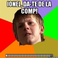 ionel, da-te de la comp! nuuuuuuuuuuuuuuuuuuuuuuuuuuu!!!