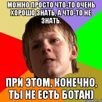 можно просто что-то очень хорошо знать, а что-то не знать. при этом, конечно, ты не есть ботан)