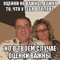 оценки не важны, важно то, что у тебя в голове. но в твоем случае оценки важны.