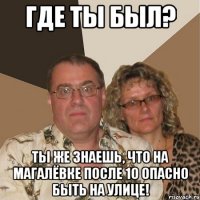 где ты был? ты же знаешь, что на магалёвке после 10 опасно быть на улице!