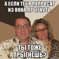 а если тебя попросят из окна прыгнуть, ты тоже прыгнешь?