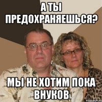 а ты предохраняешься? мы не хотим пока внуков