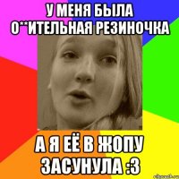 у меня была о**ительная резиночка а я её в жопу засунула :3