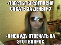 -тоесть,ты согласна сосать за деньги? -я не буду отвечать на этот вопрос