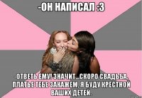 -он написал :3 -ответь ему! значит...скоро свадьба, платье тебе закажем, я буду крестной ваших детей.