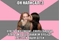 -он написал :3 -ответь ему! значит...скоро свадьба, платье мы тебе закажем, а я буду крестной ваших детей