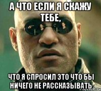 а что если я скажу тебе, что я спросил это что бы ничего не рассказывать