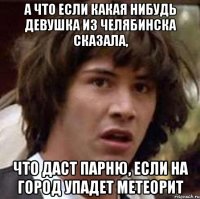 а что если какая нибудь девушка из челябинска сказала, что даст парню, если на город упадет метеорит