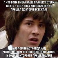 а что если вчера нашу планету хотели взять в плен раса инопланетян но пришел доктор и всех спас а обломки астроида над челябинском это последствия битвы между доктором и пришельцами