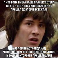 а что если вчера нашу планету хотела взять в плен раса инопланетян но пришел доктор и всех спас а обломки астроида над челябинском это последствия битвы между доктором и пришельцами