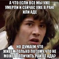 а что если все мы уже умерли и сейчас уже в раю или аде но думаем что живем,только потому,что не может отличить рай от ада?