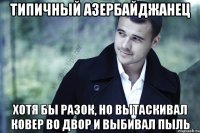 типичный азербайджанец хотя бы разок, но вытаскивал ковер во двор и выбивал пыль