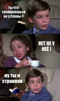 ты что тренируешься не у Елены ? НЕТ НЕ У НЕЁ ! ну ты и странная