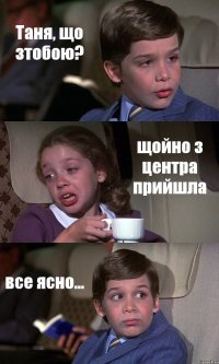 Таня, що зтобою? щойно з центра прийшла все ясно...