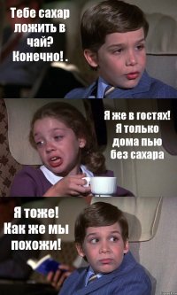 Тебе сахар ложить в чай? Конечно! . Я же в гостях! Я только дома пью без сахара Я тоже! Как же мы похожи!