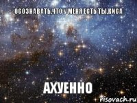 Осознавать,что у меня есть ты,киса АХУЕННО