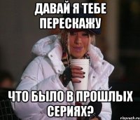 давай я тебе перескажу что было в прошлых сериях?