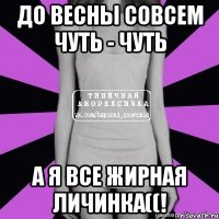 до весны совсем чуть - чуть а я все жирная личинка((!