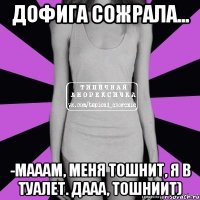 дофига сожрала... -мааам, меня тошнит, я в туалет. дааа, тошниит)