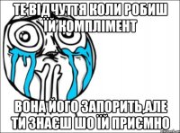 те відчуття коли робиш їй комплімент вона його запорить,але ти знаєш шо їй приємно