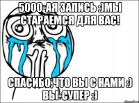 5000-ая запись :)мы стараемся для вас! спасибо,что вы с нами :) вы-супер :)