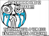 ути тюююю уже 12 февраля!!! ты понимаешь о чем я??) у алины же день рождения