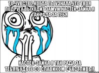 то чувство,когда ты узнала,что твоя подруга выходит замуж.настёк-зайка я так рада за тебя настёк-зайка я так рада за тебя!будьте со славиком счастливы!