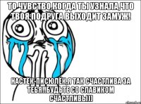 то чувство,когда ты узнала,что твоя подруга выходит замуж! настёк-писюлёк,я так счастлива за тебя!!будьте со славиком счастливы))