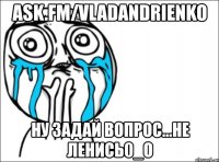 ask.fm/vladandrienko ну задай вопрос...не ленись0_о