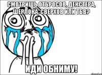 смотришь отбросов, декстера, шерлока, сверхов или тбв? иди обниму!