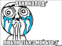 даня холод:* люблю тебя:3 мой бро:3*