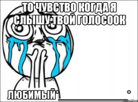 то чувство когда я слышу твой голосоок любимый*____________*