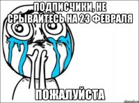 подписчики, не срывайтесь на 23 февраля пожалуйста