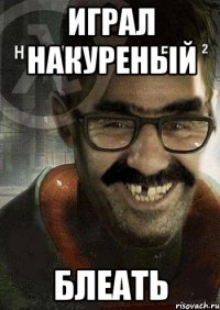 играл накуреный блеать