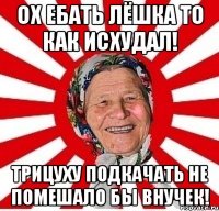 ох ебать лёшка то как исхудал! трицуху подкачать не помешало бы внучек!