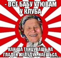 - все бабу утювам у клуба как ша танцувашь на гладен желудук, наешьса.