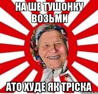 на ше тушонку возьми ато худе як тріска