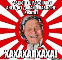 баб!хочеш расскажу анекдот давай (главно не ржать) хахахапхаха!