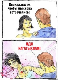 Кирилл, я хочу, чтобы мы снова встречались! Иди нагатыхлам!