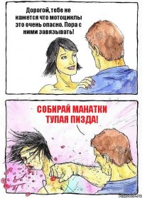 Дорогой, тебе не кажется что мотоциклы это очень опасно. Пора с ними завязывать! Собирай манатки тупая пизда!