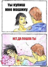 ты купиш мне машину нет,да пошла ты