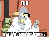 ты! я тебе потом все скажу!