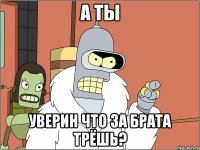 а ты уверин что за брата трёшь?