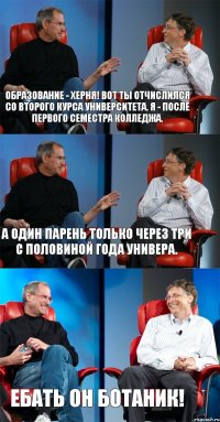 Образование - херня! Вот ты отчислился со второго курса университета. Я - после первого семестра колледжа. А один парень только через три с половиной года универа. Ебать он ботаник!