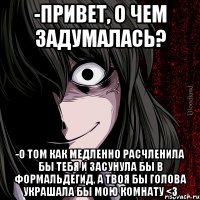 -привет, о чем задумалась? -о том как медленно расчленила бы тебя и засунула бы в формальдегид, а твоя бы голова украшала бы мою комнату <3