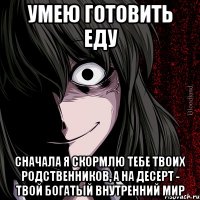 умею готовить еду сначала я скормлю тебе твоих родственников, а на десерт - твой богатый внутренний мир