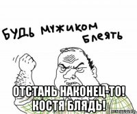  отстань наконец-то! костя блядь!