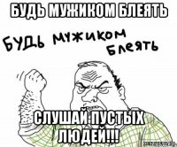 будь мужиком блеять слушай пустых людей!!!