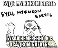 будь мужиком блять бухай немеренно и с осадком блеать!