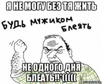 я не могу без тя жить не одного дня блеать!!*(((((